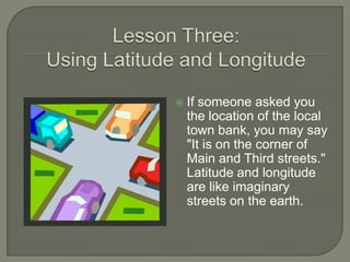    If someone asked you
    the location of the local
    town bank, you may say
    "It is on the corner of
    Main and Third streets."
    Latitude and longitude
    are like imaginary
    streets on the earth.
 