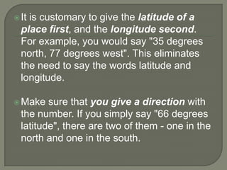  Itis customary to give the latitude of a
  place first, and the longitude second.
  For example, you would say "35 degrees
  north, 77 degrees west". This eliminates
  the need to say the words latitude and
  longitude.

 Make   sure that you give a direction with
  the number. If you simply say "66 degrees
  latitude", there are two of them - one in the
  north and one in the south.
 