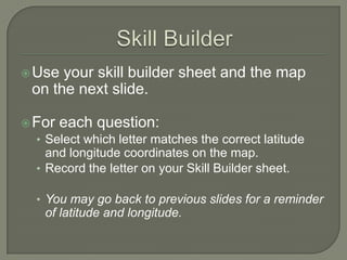  Use  your skill builder sheet and the map
  on the next slide.

 For each question:
  • Select which letter matches the correct latitude
    and longitude coordinates on the map.
  • Record the letter on your Skill Builder sheet.

  • You may go back to previous slides for a reminder
    of latitude and longitude.
 