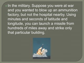  Inthe military. Suppose you were at war
 and you wanted to blow up an ammunition
 factory, but not the hospital nearby. Using
 minutes and seconds of latitude and
 longitude, you can launch a missile from
 hundreds of miles away and strike only
 that particular building.
 