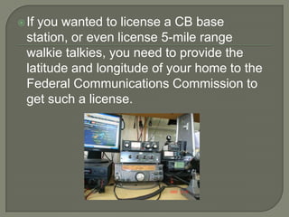  Ifyou wanted to license a CB base
  station, or even license 5-mile range
  walkie talkies, you need to provide the
  latitude and longitude of your home to the
  Federal Communications Commission to
  get such a license.
 