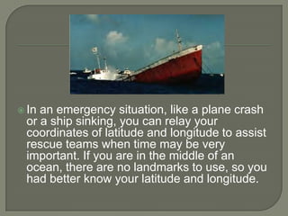  Inan emergency situation, like a plane crash
 or a ship sinking, you can relay your
 coordinates of latitude and longitude to assist
 rescue teams when time may be very
 important. If you are in the middle of an
 ocean, there are no landmarks to use, so you
 had better know your latitude and longitude.
 