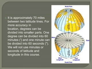    It is approximately 70 miles
    between two latitude lines. For
    more accuracy in
    location, degrees can be
    divided into smaller parts. One
    degree can be divided into 60
    minutes (') and one minute can
    be divided into 60 seconds (").
    We will not use minutes or
    seconds of latitude and
    longitude in this course.
 