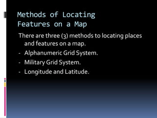 Methods of Locating
Features on a Map
There are three (3) methods to locating places
and features on a map.
- Alphanumeric Grid System.
- Military Grid System.
- Longitude and Latitude.
 