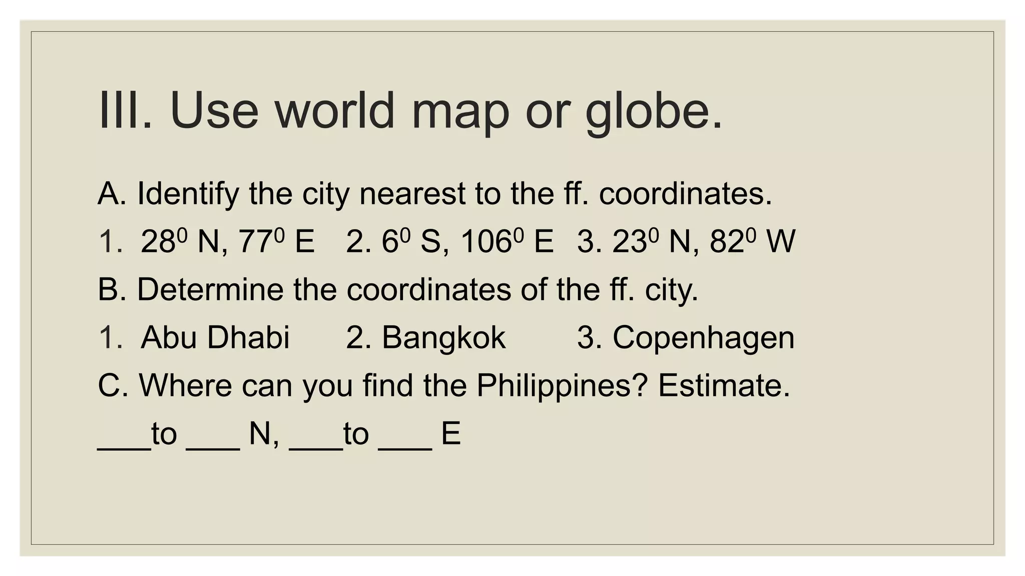 III. Use world map or globe.
A. Identify the city nearest to the ff. coordinates.
1. 280 N, 770 E 2. 60 S, 1060 E 3. 230 N, 820 W
B. Determine the coordinates of the ff. city.
1. Abu Dhabi 2. Bangkok 3. Copenhagen
C. Where can you find the Philippines? Estimate.
___to ___ N, ___to ___ E
 