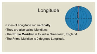 Longitude
◦Lines of Longitude run vertically.
◦They are also called Meridians.
◦The Prime Meridian is found in Greenwich, England.
◦The Prime Meridian is 0 degrees Longitude.
 