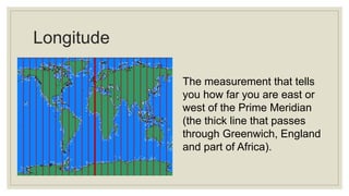Longitude
The measurement that tells
you how far you are east or
west of the Prime Meridian
(the thick line that passes
through Greenwich, England
and part of Africa).
 
