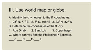 III. Use world map or globe.
A. Identify the city nearest to the ff. coordinates.
1. 280 N, 770 E 2. 60 S, 1060 E 3. 230 N, 820 W
B. Determine the coordinates of the ff. city.
1. Abu Dhabi 2. Bangkok 3. Copenhagen
C. Where can you find the Philippines? Estimate.
___to ___ N, ___to ___ E
 
