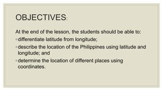 OBJECTIVES:
At the end of the lesson, the students should be able to:
◦differentiate latitude from longitude;
◦describe the location of the Philippines using latitude and
longitude; and
◦determine the location of different places using
coordinates.
 