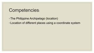 Competencies:
◦The Philippine Archipelago (location)
◦Location of different places using a coordinate system
 