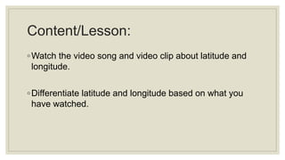 Content/Lesson:
◦Watch the video song and video clip about latitude and
longitude.
◦Differentiate latitude and longitude based on what you
have watched.
 