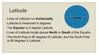 Latitude
◦Lines of Latitude run horizontally
◦Latitude is measured in degrees.
◦The Equator is 0 degree Latitude.
◦Lines of Latitude locate places North or South of the Equator.
◦The North Pole is 90 degrees N Latitude, and the South Pole
is 90 degrees S Latitude.
 