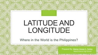 LATITUDE AND
LONGITUDE
Where in the World is the Philippines?
Prepared By: Marian Grace C. Toribio
Makati Science High School
 