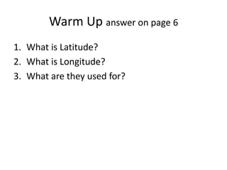 Warm Up answer on page 6
1. What is Latitude?
2. What is Longitude?
3. What are they used for?
 