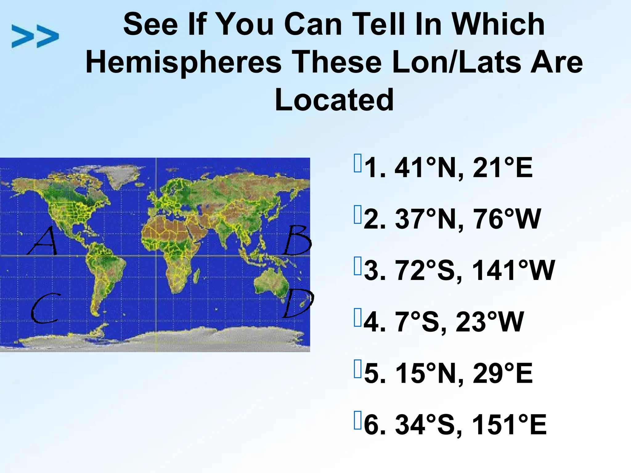 See If You Can Tell In Which
Hemispheres These Lon/Lats Are
Located
1. 41°N, 21°E
2. 37°N, 76°W
3. 72°S, 141°W
4. 7°S, 23°W
5. 15°N, 29°E
6. 34°S, 151°E
A B
C D
 