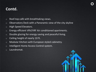Contd.
o Roof-top café with breathtaking views.
o Observatory Deck with a Panoramic view of the city skyline
o High Speed Elevators.
o Energy efficient VRV/VRF Air conditioned apartments.
o Double glazing for energy saving and peaceful living.
o Ceiling height of nearly 10 ft.
o Modular Kitchen with European styled cabinetry.
o Intelligent Home Access Control system.
o Laundromat.
 