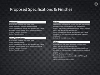 Proposed Specifications & Finishes
Bedrooms
Walls: Plastic Emulsion with Roller Finish
Floors: Imported Laminated wooden flooring
Doors: Polished Flush Shutter with Wooden Door Frame
Windows : Double glazed; UPVC/ Aluminum Glazing
(Powder coated or Anodized)
Ceiling: Plastic Emulsion
Living/Dining Room
Walls: Plastic Emulsion with Roller Finish
Floors: Imported Marble
Doors: Polished Flush Shutter with Wooden Door Frame
Windows: Double glazed; UPVC/ Aluminium Glazing
(Powder coated or Anodized)
Ceiling: Plastic Emulsion
Kitchen
International Style Modular kitchen with Hob and Chimney
Polished Granite counter with SS sink and CP faucet
Walls: 2' high ceramic tiles above counter, balance painted
Floors: Anti skid Ceramic/Vitrified tiles
Doors: Polished Flush Shutter with Wooden Door Frame
Windows: UPVC/ Aluminum Glazing (Powder coated or
Anodized)
Ceilings: Oil Bound Distemper Paint
Toilets
Walls: Ceramic tiles dado, rest plastic emulsion paint
Floors: Anti skid Ceramic/Vitrified tiles
Doors: Polished Flush Shutter with Wooden Door Frame
Windows: UPVC/ Aluminium (Powder coated or Anodized)
window
Ceilings: Plastic emulsion paint
Fixtures: Single lever, International Brand CP Fittings &
White sanitaryware
Others: Granite / marble counter
 