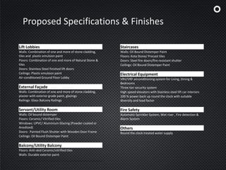 Proposed Specifications & Finishes
Lift Lobbies
Walls: Combination of one and more of stone cladding,
tiles and plastic emulsion paint
Floors: Combination of one and more of Natural Stone &
tiles
Doors: Stainless Steel finished lift doors
Ceilings: Plastic emulsion paint
Air-conditioned Ground Floor Lobby
External Façade
Walls: Combination of one and more of stone cladding,
plaster with exterior grade paint, glazings
Railings: Glass Balcony Railings
Servant/Utility Room
Walls: Oil bound distemper
Floors: Ceramic/ Vitrified tiles
Windows: UPVC/ Aluminium Glazing (Powder coated or
Anodized)
Doors: Painted Flush Shutter with Wooden Door Frame
Ceilings: Oil Bound Distemper Paint
Balcony/Utility Balcony
Floors: Anti-skid Ceramic/vitrified tiles
Walls: Durable exterior paint
Staircases
Walls: Oil Bound Distemper Paint
Floors: Kota Stone/ Precast tiles
Doors: Steel fire doors/fire resistant shutter
Ceilings: Oil Bound Distemper Paint
Electrical Equipment
VRV/VRF airconditioning system for Living, Dining &
Bedrooms
Three tier security system
High speed elevators with Stainless steel lift car interiors
100 % power back up round the clock with suitable
diversity and load factor
Fire Safety
Automatic Sprinkler System, Wet riser , Fire detection &
Alarm System
Others
Round the clock treated water supply
 