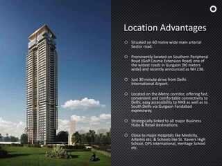 Location Advantages
 Situated on 60 metre wide main arterial
Sector road.
 Prominently located on Southern Peripheral
Road (Golf Course Extension Road) one of
the widest roads in Gurgaon (90 meters
wide) and recently announced as NH 236.
 Just 30 minute drive from Delhi
International Airport.
 Located on the Metro corridor, offering fast,
convenient and comfortable connectivity to
Delhi, easy accessibility to NH8 as well as to
South Delhi via Gurgaon Faridabad
expressway.
 Strategically linked to all major Business
Hubs & Retail destinations.
 Close to major Hospitals like Medicity,
Artemis etc. & Schools like St. Xaviers High
School, DPS International, Heritage School
etc.
 