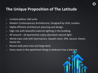 The Unique Proposition of The Latitude
o Limited edition 160 units.
o Modern Contemporary Architecture; Designed by UHA, London.
o Highly efficient architecture planning and design.
o High rise with beautiful external lighting in the building.
o All around – all apartments enjoy abundant natural light.
o World-class club with Gymnasium, Squash court, SPA, Jacuzzi, Steam,
Sauna etc.
o Resort-style pool area and large deck.
o Every room in the apartment living or bedroom has a balcony
 