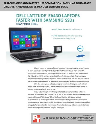 JANUARY 2013
A PRINCIPLED TECHNOLOGIES TEST REPORT
Commissioned by Dell Inc.
PERFORMANCE AND BATTERY LIFE COMPARISON: SAMSUNG SOLID-STATE
DRIVE VS. HARD DISK DRIVE IN A DELL LATITUDE E6430
When it comes to your employees’ notebook computers, every second counts.
A zippy system can boost productivity and make the workday go more smoothly.
Choosing or upgrading to a Samsung solid-state drive (SSD) instead of a spindle-based
hard disk drive (HDD) can take a notebook from fast to super-fast. This means your
employees will enjoy not only improved overall performance, but also reduced time to
perform everyday tasks such as booting up, shutting down, and launching applications.
SSDs also allow you to take advantage of certain technologies, such as Intel
Rapid Start Technology™ (IRST), which dramatically reduces the amount of power a
system consumes when it is not in use.
In our labs, Principled Technologies tested two nearly identical notebook
systems, an SSD-based Dell Latitude E6430 and an HDD-based Dell Latitude E6430, both
running Microsoft® Windows® 8 Pro. We found that the SSD-based Latitude
outperformed its counterpart in both business application performance and system
responsiveness. Also, thanks to IRST, the battery in the SSD-based system remained fully
charged after a weekend in Sleep mode. This makes Samsung SSDs an excellent choice
when choosing a Dell notebook for your employees.
 