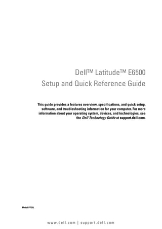 w w w. d e l l . c o m | s u p p o r t . d e l l . c o m
Dell™ Latitude™ E6500
Setup and Quick Reference Guide
This guide provides a features overview, specifications, and quick setup,
software, and troubleshooting information for your computer. For more
information about your operating system, devices, and technologies, see
the Dell Technology Guide at support.dell.com.
Model PP30L
 
