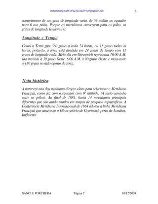 latitudelongitude-091210150244-phpapp02.doc             2


comprimento de um grau de longitude varia, de 69 milhas ao equador
para 0 aos pólos. Porque os meridianos convergem para os pólos, os
graus de longitude tendem a 0.

Longitude e Tempo

Como a Terra gira 360 graus a cada 24 horas, ou 15 graus todas as
horas, portanto, a terra está dividida em 24 zonas de tempo com 15
graus de longitude cada. Meio-dia em Greenwich representa 10:00 A.M.
(da manhã) á 30 graus Oeste. 6:00 A.M. á 90 graus Oeste. e meia-noite
a 180 graus no lado oposto da terra.



Nota histórica

A natureza não deu nenhuma direção clara para selecionar o Meridiano
Principal, como fez com o equador com 00 latitude. (A meio caminho
entre os pólos). Ao final de 1881, havia 14 meridianos principais
diferentes que são ainda usados em mapas de pesquisa topográficos. A
Conferência Meridiana Internacional de 1884 adotou a linha Meridiana
Principal que atravessa o Observatório de Greenwich perto de Londres,
Inglaterra.




SANCLE PORCHERA                      Página 2                     10/12/2009
 