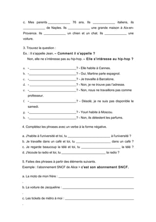 c. Mes parents ______________ 76 ans. Ils ______________ italiens, ils
______________ de Naples. Ils ______________ une grande maison à Aix-en-
Provence. Ils ______________ un chien et un chat. Ils ______________ une
voiture.

3. Trouvez la question :
Ex. : Il s’appelle Jean. – Comment il s’appelle ?
    Non, elle ne s’intéresse pas au hip-hop. – Elle s’intéresse au hip-hop ?

a. - ______________________________? - Elle habite à Cannes.
b. -_______________________________? - Oui, Martine parle espagnol.
c. -_______________________________? - Je travaille à Barcelone.
d. - ______________________________? - Non, je ne trouve pas l’adresse.
e. -_______________________________? - Non, nous ne travaillons pas comme
    professeur.
f. - ______________________________? - Désolé, je ne suis pas disponible le
    samedi.
g. -_______________________________? - Youri habite à Moscou.
h. -_______________________________? - Non, ils détestent les parfums.

4. Complétez les phrases avec un verbe à la forme négative.

a. J'habite à l'université et toi, tu ___________________________ à l'université ?
b. Je travaille dans un café et toi, tu ______________________ dans un café ?
c. Je regarde beaucoup la télé et toi, tu _________________________ la télé ?
d. J'écoute la radio et toi, tu ____________________________ la radio ?

5. Faites des phrases à partir des éléments suivants.
Exemple : l’abonnement SNCF de Alice > c’est son abonnement SNCF.

a. La moto de mon frère : ________________________________________________
.
b. La voiture de Jacqueline : ______________________________________________
.
c. Les tickets de métro à moi : ____________________________________________
.
 