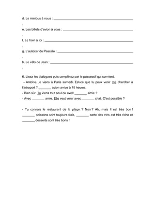 d. Le minibus à nous : ___________________________________________________
.
e. Les billets d’avion à vous : _____________________________________________
.
f. Le train à toi : _________________________________________________________
.
g. L’autocar de Pascale : _________________________________________________
.
h. Le vélo de Jean : _____________________________________________________
.

6. Lisez les dialogues puis complétez par le possessif qui convient.
    - Antoine, je viens à Paris samedi. Est-ce que tu peux venir me chercher à
l'aéroport ? ________ avion arrive à 18 heures.
- Bien sûr. Tu viens tout seul ou avec ________ amie ?
- Avec ________ amie. Elle veut venir avec ________ chat. C'est possible ?


- Tu connais le restaurant de la plage ? Non ? Ah, mais Il est très bon !
________ poissons sont toujours frais, ________ carte des vins est très riche et
________ desserts sont très bons !
 
