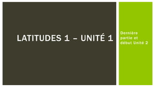 Dernière
partie et
début Unité 2
LATITUDES 1 – UNITÉ 1
 