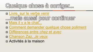  Livre, sur le verbe venir
 Mais il y a le chat...
 Comment demander quelque chose poliment
 Différences entre chez et avec
 Chanson Zaz, Je veux
 Activités à la maison
Quelque chose à corriger...
...mais aussi pour continuer
 