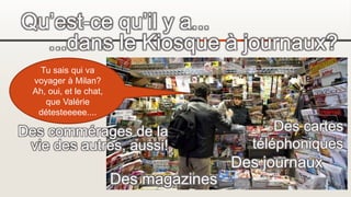 Qu’est-ce qu’il y a...
...dans le Kiosque à journaux?
Des magazines
Des journaux
Des cartes
téléphoniques
Tu sais qui va
voyager à Milan?
Ah, oui, et le chat,
que Valérie
détesteeeee....
Des commérages de la
vie des autres, aussi!
 