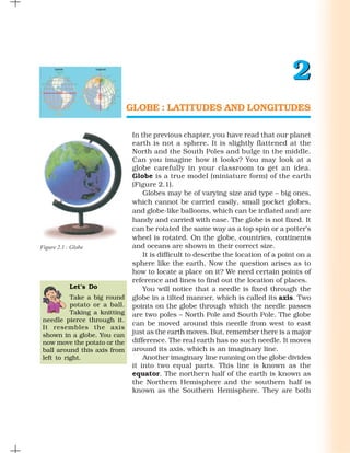2
                               GLOBE : LATITUDES AND LONGITUDES

                                In the previous chapter, you have read that our planet
                                earth is not a sphere. It is slightly flattened at the
                                North and the South Poles and bulge in the middle.
                                Can you imagine how it looks? You may look at a
                                globe carefully in your classroom to get an idea.
                                Globe is a true model (miniature form) of the earth
                                (Figure 2.1).
                                    Globes may be of varying size and type – big ones,
                                which cannot be carried easily, small pocket globes,
                                and globe-like balloons, which can be inflated and are
                                handy and carried with ease. The globe is not fixed. It
                                can be rotated the same way as a top spin or a potter’s
                                wheel is rotated. On the globe, countries, continents
Figure 2.1 : Globe              and oceans are shown in their correct size.
                                    It is difficult to describe the location of a point on a
                                sphere like the earth. Now the question arises as to
                                how to locate a place on it? We need certain points of
                                reference and lines to find out the location of places.
            Let’s Do                You will notice that a needle is fixed through the
           Take a big round     globe in a tilted manner, which is called its axis. Two
           potato or a ball.    points on the globe through which the needle passes
           Taking a knitting    are two poles – North Pole and South Pole. The globe
 needle pierce through it.
                                can be moved around this needle from west to east
 It resembles the axis
 shown in a globe. You can      just as the earth moves. But, remember there is a major
 now move the potato or the     difference. The real earth has no such needle. It moves
 ball around this axis from     around its axis, which is an imaginary line.
 left to right.                     Another imaginary line running on the globe divides
                                it into two equal parts. This line is known as the
                                equator. The northern half of the earth is known as
                                the Northern Hemisphere and the southern half is
                                known as the Southern Hemisphere. They are both
 