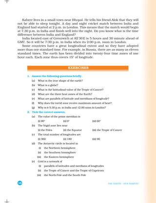 Kabeer lives in a small town near Bhopal. He tells his friend Alok that they will
not be able to sleep tonight. A day and night cricket match between India and
England had started at 2 p.m. in London. This means that the match would begin
at 7.30 p.m. in India and finish well into the night. Do you know what is the time
difference between India and England?
    India located east of Greenwich at 82°30'E is 5 hours and 30 minute ahead of
GMT. So it will be 7:30 p.m. in India when its 2:00 p.m. noon in London.
    Some countries have a great longitudinal extent and so they have adopted
more than one standard time. For example, in Russia, there are as many as eleven
standard times. The earth has been divided into twenty-four time zones of one
hour each. Each zone thus covers 15° of longitude.




      1. Answer the following questions briefly.
          (a)    What is the true shape of the earth?
          (b)   What is a globe?
          (c)   What is the latitudinal value of the Tropic of Cancer?
          (d)    What are the three heat zones of the Earth?
          (e)   What are parallels of latitude and meridians of longitude?
          (f)   Why does the torrid zone receive maximum amount of heat?
          (g)   Why is it 5.30 p.m. in India and 12.00 noon in London?
      2. Tick the correct answers.
          (a)    The value of the prime meridian is
                (i) 90°                (ii) 0°                 (iii) 60°
          (b)   The frigid zone lies near
                 (i) the Poles         (ii) the Equator        (iii) the Tropic of Cancer
          (c)   The total number of longitudes are
                 (i) 360               (ii) 180                (iii) 90
          (d)    The Antarctic circle is located in
                  (i)   the Northern hemisphere
                (ii)    the Southern hemisphere
                (iii)   the Eastern hemisphere
          (e)   Grid is a network of
                  (i)   parallels of latitudes and merdians of longitudes
                (ii)    the Tropic of Cancer and the Tropic of Capricorn
                (iii)   the North Pole and the South Pole


16                                                                          THE EARTH : OUR HABITAT
 