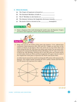 3. Fill in the blanks.
          (a)   The Tropic of Capricorn is located at _________________.
          (b)   The Standard Meridian of India is ____________________.
          (c)   The 0° Meridian is also known as ____________________.
          (d)   The distance between the longitudes decreases towards___________.
          (e)   The Arctic Circle is located in the ____________ hemisphere.




        1. Draw a diagram of the earth showing the earth’s axis, the Equator, Tropics
           of Cancer and Capricorn, Arctic Circle and Antarctic Circle.




        1. Draw and cut out six circles of the same size (approx. 3 cm. radius) from
           cardboard. Mark diametres (NS, EW) and 23½o angles on each face of the
           circles as shown on the figure. Place the circle one on top of the other and
           stitch along the line NS. Now there are twelve semi-circles. Let one semi-circle
           represent 0o or Greenwich Meridian (Prime Meridian). The 6th semi-circle from
           it will be the 180o Meridian. Between the 0o and 180o there are 5 semi-circles
           on both sides which are West and East longitudes 30o apart. On two ends of
           the stapled line stick pins to represent the North and South Poles.
           A rubber band around the model touching the EW points will represent the
           Equator. Two rubber bands touching the 23½o points, South and North of
           the EW points will represent the tropics.




GLOBE : LATITUDES AND LONGITUDES                                                              17
 