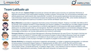 11
Negli ultimi 20 anni, Gaetano Volpe ha lavorato per aziende del settore space economy con particolare riferimento al
segmento downstream come responsabile marketing, vendite e sviluppo commerciale. Ha una formazione aziendale e una
grande passione per trasformare le idee imprenditoriali in prodotti. Ha una grande esperienza internazionale grazie al suo
ruolo di Business Coach per la Commissione Europea nel programma di strumenti per le PMI, come membro del Board di
valutazione del programma Copernicus Incubator e come mentore del Master Copernicus.
Mauro Manente si è laureato in ingegneria informatica presso l'Università di Napoli - Federico II nel 2000. Dal 2000 al 2010
ha lavorato come Software Architect e Project Manager per soluzioni satellitari e multimediali per una delle maggiori aziende
informatiche del sud Italia. La sua esperienza si concentra sugli algoritmi di ottimizzazione della banda satellitare e sulla
distribuzione di contenuti audio-video su reti eterogenee. Nel 2010 è diventato fondatore e amministratore delegato di Penta
Technology e ha dedicato la sua esperienza e le sue competenze per far crescere la sua azienda in soluzioni avanzate di
monitoraggio ambientale e nel mercato della gestione dei contenuti multimediali.
Vincenzo Vecchio si occupa di Project Management e Business Development da quasi 20 anni. Ha iniziato a lavorare per
progetti di ricerca nel settore ICT finanziati dalla Commissione Europea e tuttora funge da Business Coach per progetti
comunitari. Ha iniziato come fondatore e co-fondatore di alcune start-up con sede in Italia e negli Stati Uniti, dove ha
generalmente ricoperto il ruolo di project manager e di supporto ai progetti di innovazione e R&D.
Donato Amitrano ha conseguito una laurea in ingegneria aerospaziale, un master in ingegneria aerospaziale e un dottorato
di ricerca presso l'Università di Napoli Federico II, rispettivamente nel 2009, 2012 e 2016. Dal 2016 al 2018 è stato
ricercatore presso l'Università di Napoli Federico II. Nel 2017 è stato co-fondatore di Latitudo 40. Nel 2018 è entrato nel
Surrey Space Center, Università del Surrey, a Guildford, Regno Unito. I suoi interessi di ricerca includono il telerilevamento
a microonde, l'apprendimento automatico, l'analisi delle serie temporali e la fusione dei dati.
Team Latitudo 40
 