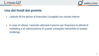 12
Uso dei fondi del premio
● Latitudo 40 ha deciso di finanziare il progetto con risorse interne
● In caso di vittoria, l’azienda utilizzerà il premio per finanziare le attività di
marketing e di valorizzazione di quanto sviluppato nell’ambito di questa
challenge
 