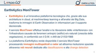 3
EarthAlytics MoniTower
● EarthAlytics è un’innovativa piattaforma tecnologica che, grazie alla sua
architettura in cloud, al machine/deep learning e all'analisi dei Big Data,
trasforma le immagini di Earth Observation in informazioni per il supporto
decisionale.
● Il servizio MoniTower effettua l’analisi e la rilevazione delle «interferenze» con
l’infrastruttura causate da fenomeni antropici (edifici) e/o naturali (crescita della
vegetazione), in conformità con il D.M. n.449 del 21/03/1988
● La piattaforma EarthAlytics rende disponibile il servizio MoniTower
processando immagini multispettrali e radar ad altissima risoluzione spaziale
attraverso reti neurali dedicate alla classificazione e alla change detection
 