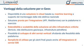 5
Vantaggi della soluzione per e-Geos
● Disponibilità di una soluzione in cloud basata su machine learning a
supporto del monitoraggio della rete elettrica nazionale
● Soluzione pronta per l’integrazione (API, WebServices) con le piattaforme in
esercizio
● Estendibilità e scalabilità della soluzione ad altre infrastrutture critiche
(ferrovie, rete distribuzione gas/acqua, infrastrutture petrolifere)
● Possibilità di sviluppo di altri servizi verticali sfruttando alla flessibilità della
piattaforma
● Semplicità di utilizzo per gli utenti finali grazie anche all’integrazione di
servizi GIS
 