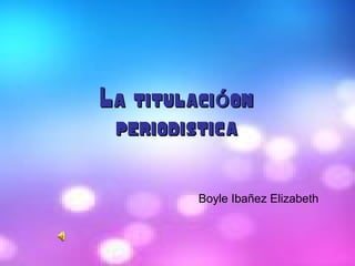 La titulaci onóLa titulaci onó
periodisticaperiodistica
Boyle Ibañez Elizabeth
 