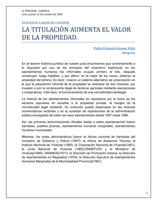 EL PERUANO - JURIDICA
Lima, jueves 21 de octubre de 1999
1
EFICIENTE LABOR DE COFOPRI
LA TITULACIÓN AUMENTA EL VALÓR
DE LA PRÓPIEDAD.
Pablo Ernesto Lévano Véliz
Abogado
En el devenir histórico-jurídico de nuestro país encontramos que contrariamente a
lo dispuesto por uno de los principios del urbanismo tradicional, en los
asentamientos humanos los informales ocupan primero el lote, después
construyen, luego habilitan, y por último, en el mejor de los casos, obtienen la
propiedad del terreno. Es decir, crearon un sistema alternativo de urbanización en
el que la adquisición informal de la propiedad se realizaba de dos maneras, por
invasión o por la compraventa ilegal de terrenos agrícolas mediante asociaciones
y cooperativas. Vale decir, el funcionamiento de una normatividad extralegal.
La historia de los asentamientos informales se caracteriza por la lucha de los
sectores populares en accedes a la propiedad privada, al margen de la
normatividad legal existente. Su evolución puede observarse en las diversas
nomenclaturas recibidas y en la sucesión de reparticiones de la administración
pública encargadas de tratar con esos asentamientos desde 1957 hasta 1996.
Así, las primeras denominaciones oficiales dadas a estos asentamientos fueron
barriadas, pueblos jóvenes, asentamientos humanos marginales, asentamientos
humanos municipales.
Mientras, los entes administrativos fueron la oficina nacional de barriadas del
ministerio de Gobierno y Policía (1957); la oficina de Asistencia Técnica; el
Instituto Nacional de Vivienda (1960), la Corporación Nacional de Vivienda(1961);
la Junta Nacional de Vivienda (1963);ONDEPJOV y el Ministerio de
Vivienda(1969); SINAMOS(1971); la Dirección de Promoción Urbana; la Dirección
de Asentamientos no Regulados (1978); la Dirección Ejecutiva de Asentamientos
Humanos Marginales de la Municipalidad Provincial(1981).
 