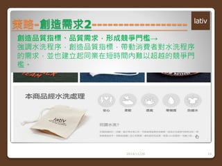策略-創造需求2------------------ 
創造品質指標、品質需求，形成競爭門檻→ 
強調水洗程序，創造品質指標，帶動消費者對水洗程序 
的需求，並也建立起同業在短時間內難以超越的競爭門 
檻。 
2014/11/26 19 
 