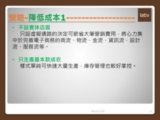 策略-降低成本1------------------ 
2014/11/26 21 
• 不設實体店面 
只設虛擬通路的決定可節省大筆管銷費用，將心力集 
中於完善電子商務的商流、物流、金流、資訊流、設計 
流、服務流等。 
• 只生產基本款成衣 
樣式單純可快速大量生產，庫存管理也較好掌控。 
 