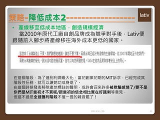 策略-降低成本2------------------ 
• 產線移至低成本地區，創造規模經濟 
當2010年原代工廠自創品牌成為競爭對手後，Lativ便 
跟隨前人腳步將產線移往海外成本更低的國家。 
在這個階段，為了達到利潤最大化，當初創業初期的MIT訴求，已經完成其 
階段性任務，就可以讓她功成身退了。 
在這個時候發表移除產地標註的聲明，或許會召來許多被欺騙感情了/要不是 
你們是MIT當初才不買呢/跟當初的信念相比實在好諷刺等意見， 
但這不過是全速獲利階段不值一提的雜音罷了！ 
2014/11/26 22 
 