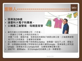 創辦人--------------------------- 
2014/11/26 3 
• 張偉強39歲 
• 清雲科大電子科畢業。 
• 父親是工廠警衛，母親是家管 
• 當完兵創立米格多媒體公司，六年後， 
一家廣告公司看上米格的技術能力， 
併購了米格。幾個月後，張偉強就抱著箱子被趕出辦公室。之後創業都堅 
持不引入外部資金，全權掌控經營權。 
• 成立專賣日本雜貨的電子商務網站Zakka，銷售量一直拉不上來，煩惱之 
際，從閱讀香港媒體大亨黎智英的自傳中讀到Uniqlo。張偉強馬上研究起 
Uniqlo。張偉強決定以Uniqlo為師，從賣雜貨轉型賣衣服。 
• 2007年，創辦lativ，效法Uniqlo從紡織業上游一條鞭管理。 
 