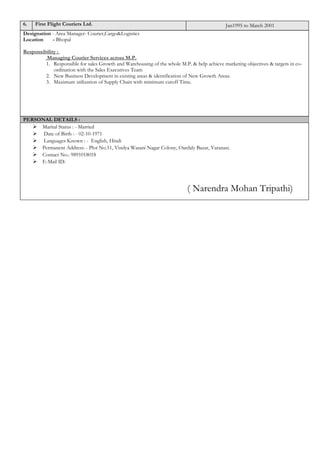 6. First Flight Couriers Ltd. Jan1995 to March 2001
Designation - Area Manager- Courier,Cargo&Logistics
Location - Bhopal
Responsibility :
Managing Courier Services across M.P.
1. Responsible for sales Growth and Warehousing of the whole M.P. & help achieve marketing objectives & targets in co-
ordination with the Sales Executives Team
2. New Business Development in existing areas & identification of New Growth Areas.
3. Maximum utilization of Supply Chain with minimum cutoff Time.
PERSONAL DETAILS :
 Marital Status : - Married
 Date of Birth : - 02-10-1971
 Languages Known : - English, Hindi
 Permanent Address: - Plot No.51, Vindya Wasani Nagar Colony, Oardaly Bazar, Varanasi.
 Contact No.: 9891018018
 E-Mail ID:
( Narendra Mohan Tripathi)
 