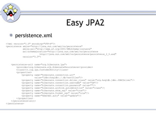 Easy JPA2 persistence.xml <?xml version="1.0" encoding="UTF-8"?> <persistence xmlns="http://java.sun.com/xml/ns/persistence" xmlns:xsi="http://www.w3.org/2001/XMLSchema-instance" xsi:schemaLocation="http://java.sun.com/xml/ns/persistence  http://java.sun.com/xml/ns/persistence/persistence_2_0.xsd" version="2.0"> <persistence-unit name="org.hibernate.jpa"> <provider>org.hibernate.ejb.HibernatePersistence</provider> <class>lv.jug.jpa.CustomerEntity</class> <properties> <property name="hibernate.connection.url"  value="jdbc:hsqldb:./.db/testfiles"/> <property name="hibernate.connection.driver_class" value="org.hsqldb.jdbc.JDBCDriver"/> <property name="hibernate.connection.username" value="SA"/> <property name="hibernate.connection.password" value=""/> <property name="hibernate.archive.autodetection" value="class"/> <property name="hibernate.show_sql" value="true"/> <property name="hibernate.format_sql" value="true"/> <property name="hbm2ddl.auto" value="update"/> </properties> </persistence-unit> </persistence> 
