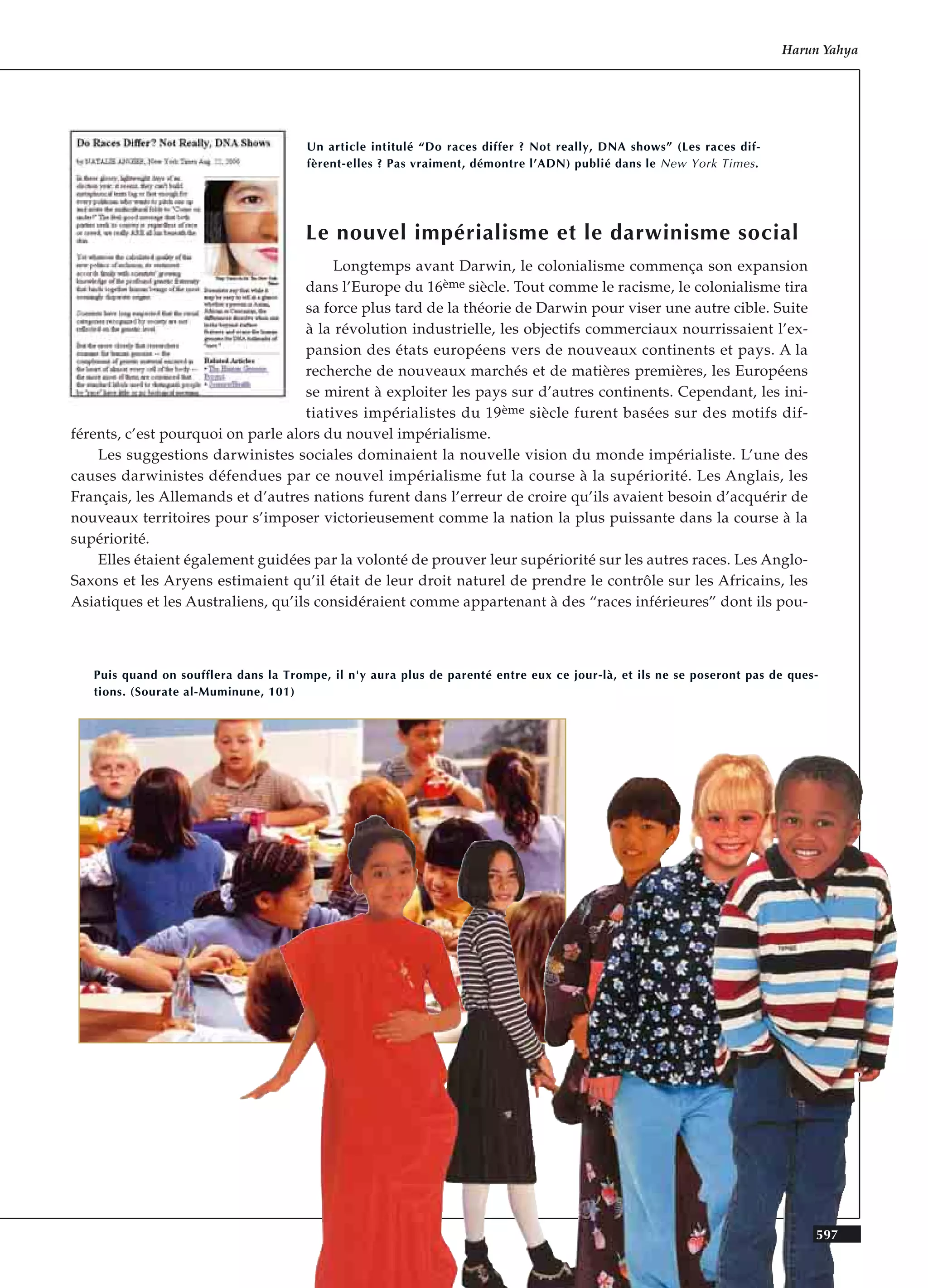 Le nouvel impérialisme et le darwinisme social
Longtemps avant Darwin, le colonialisme commença son expansion
dans l’Europe du 16ème siècle. Tout comme le racisme, le colonialisme tira
sa force plus tard de la théorie de Darwin pour viser une autre cible. Suite
à la révolution industrielle, les objectifs commerciaux nourrissaient l’ex-
pansion des états européens vers de nouveaux continents et pays. A la
recherche de nouveaux marchés et de matières premières, les Européens
se mirent à exploiter les pays sur d’autres continents. Cependant, les ini-
tiatives impérialistes du 19ème siècle furent basées sur des motifs dif-
férents, c’est pourquoi on parle alors du nouvel impérialisme.
Les suggestions darwinistes sociales dominaient la nouvelle vision du monde impérialiste. L’une des
causes darwinistes défendues par ce nouvel impérialisme fut la course à la supériorité. Les Anglais, les
Français, les Allemands et d’autres nations furent dans l’erreur de croire qu’ils avaient besoin d’acquérir de
nouveaux territoires pour s’imposer victorieusement comme la nation la plus puissante dans la course à la
supériorité.
Elles étaient également guidées par la volonté de prouver leur supériorité sur les autres races. Les Anglo-
Saxons et les Aryens estimaient qu’il était de leur droit naturel de prendre le contrôle sur les Africains, les
Asiatiques et les Australiens, qu’ils considéraient comme appartenant à des “races inférieures” dont ils pou-
Harun Yahya
Un article intitulé “Do races differ ? Not really, DNA shows” (Les races dif-
fèrent-elles ? Pas vraiment, démontre l’ADN) publié dans le New York Times.
Puis quand on soufflera dans la Trompe, il n'y aura plus de parenté entre eux ce jour-là, et ils ne se poseront pas de ques-
tions. (Sourate al-Muminune, 101)
597
 
