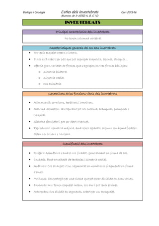 Biologia i Geologia L'atles dels invertebrats Curs 2015/16
Alumnes de 1r d'ESO A, B, C i D
INVERTEBRATS
Principal característica dels invertebrats
No tenen columna vertebral
Característiques generals del cos dels invertebrats
 Pot tenir esquelet extern o intern.
 El cos està cobert per pell que pot segregar esquelets, espines, closques...
 Ofereix gran varietat de formes que s'agrupen en tres formes bàsiques:
o Simetria bilateral
o Simetria radial
o Cos asimètric
Generalitats de les funcions vitals dels invertebrats
 Alimentació: carnívors, herbívors i omnívors.
 Sistema respiratori: la respiració pot ser cutània, branquial, pulmonar o
traqueal.
 Sistema circulatori: pot ser obert o tancat.
 Reproducció: sexual la majoria, amb sexes separats, alguns són hermafrodites.
Solen ser ovípars o Vivípars.
Classificació dels invertebrats
 Porífers: Asimètrics i amb el cos foradat, generalment en forma de sac.
 Cnidaris: Boca envoltada de tentacles i simetria radial.
 Anèl·lids: Cos allargat i tou, segmentat en nombrosos fragments en forma
d’anell.
 Mol·luscs: Cos protegit per una closca que pot estar dividida en dues valves.
 Equinoderms: Tenen esquelet intern, cos dur i pot tenir espines.
 Artròpodes: Cos dividit en segments, cobert per un exosquelet.
 