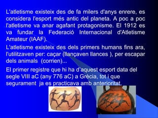 El primer registre que hi ha d’aquest esport data del
segle VIII aC (any 776 aC) a Grècia, tot i que
segurament ja es prac...